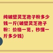 纯破壁灵芝孢子粉多少钱一斤(破壁灵芝孢子粉：价格一览，秒懂一斤多少钱)