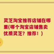 灵芝淘宝推荐店铺在哪里(哪个淘宝店铺售卖优质灵芝？推荐！)