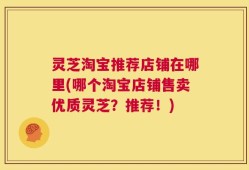 灵芝淘宝推荐店铺在哪里(哪个淘宝店铺售卖优质灵芝？推荐！)