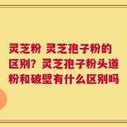 灵芝粉 灵芝孢子粉的区别？灵芝孢子粉头道粉和破壁有什么区别吗