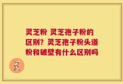 灵芝粉 灵芝孢子粉的区别？灵芝孢子粉头道粉和破壁有什么区别吗