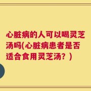 心脏病的人可以喝灵芝汤吗(心脏病患者是否适合食用灵芝汤？)