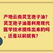 产地云南灵芝孢子油？灵芝孢子油是利用现代医学技术提炼出来的吗，还是以前就有？