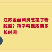 江苏金丝利灵芝孢子粉胶囊？孢子粉保质期多长时间