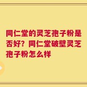 同仁堂的灵芝孢子粉是否好？同仁堂破壁灵芝孢子粉怎么样