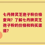 七丹牌灵芝孢子粉价格查询？了解七丹牌灵芝孢子粉的价格和购买渠道？