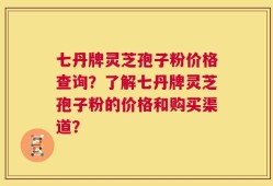 七丹牌灵芝孢子粉价格查询？了解七丹牌灵芝孢子粉的价格和购买渠道？