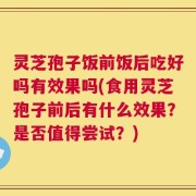 灵芝孢子饭前饭后吃好吗有效果吗(食用灵芝孢子前后有什么效果？是否值得尝试？)