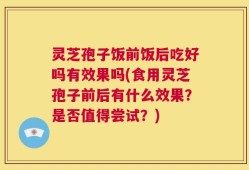 灵芝孢子饭前饭后吃好吗有效果吗(食用灵芝孢子前后有什么效果？是否值得尝试？)