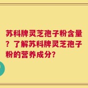 苏科牌灵芝孢子粉含量？了解苏科牌灵芝孢子粉的营养成分？