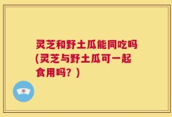 灵芝和野土瓜能同吃吗(灵芝与野土瓜可一起食用吗？)