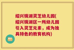 绍兴镜湖灵芝幼儿园(绍兴镜湖区一所幼儿园引入灵芝元素，成为独具特色的教育机构)