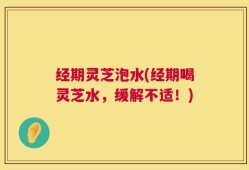 经期灵芝泡水(经期喝灵芝水，缓解不适！)