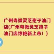 广州粤微灵芝孢子油门店(广州粤微灵芝孢子油门店惊艳新上市！)