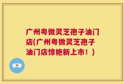 广州粤微灵芝孢子油门店(广州粤微灵芝孢子油门店惊艳新上市！)
