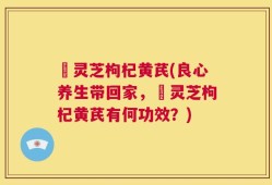 艼灵芝枸杞黄芪(良心养生带回家，艼灵芝枸杞黄芪有何功效？)