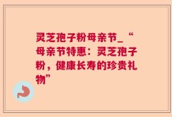 灵芝孢子粉母亲节_“母亲节特惠：灵芝孢子粉，健康长寿的珍贵礼物”