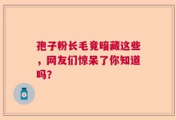 孢子粉长毛竟暗藏这些，网友们惊呆了你知道吗？