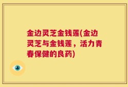金边灵芝金钱莲(金边灵芝与金钱莲，活力青春保健的良药)