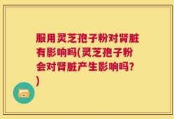 服用灵芝孢子粉对肾脏有影响吗(灵芝孢子粉会对肾脏产生影响吗？)