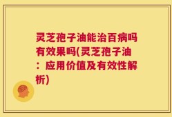 灵芝孢子油能治百病吗有效果吗(灵芝孢子油：应用价值及有效性解析)