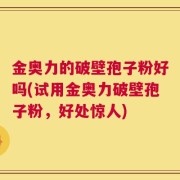 金奥力的破壁孢子粉好吗(试用金奥力破壁孢子粉，好处惊人)