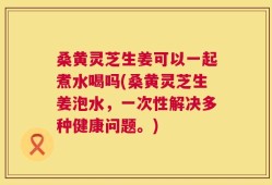 桑黄灵芝生姜可以一起煮水喝吗(桑黄灵芝生姜泡水，一次性解决多种健康问题。)
