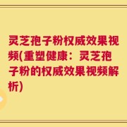 灵芝孢子粉权威效果视频(重塑健康：灵芝孢子粉的权威效果视频解析)