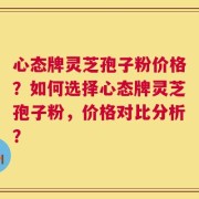 心态牌灵芝孢子粉价格？如何选择心态牌灵芝孢子粉，价格对比分析？