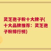 灵芝孢子粉十大牌子(十大品牌推荐：灵芝孢子粉排行榜)