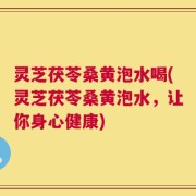 灵芝茯苓桑黄泡水喝(灵芝茯苓桑黄泡水，让你身心健康)