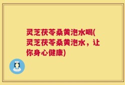 灵芝茯苓桑黄泡水喝(灵芝茯苓桑黄泡水，让你身心健康)