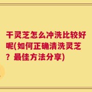 干灵芝怎么冲洗比较好呢(如何正确清洗灵芝？最佳方法分享)