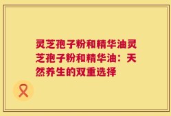 灵芝孢子粉和精华油灵芝孢子粉和精华油：天然养生的双重选择