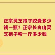 正宗灵芝孢子胶囊多少钱一瓶？正宗长白山灵芝孢子粉一斤多少钱