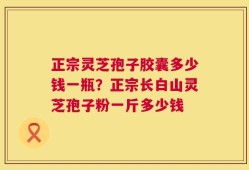 正宗灵芝孢子胶囊多少钱一瓶？正宗长白山灵芝孢子粉一斤多少钱