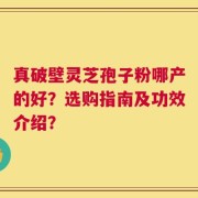 真破壁灵芝孢子粉哪产的好？选购指南及功效介绍？