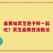 桑黄加灵芝孢子粉一起吃？灵芝桑黄煲汤做法