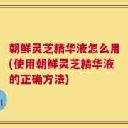 朝鲜灵芝精华液怎么用(使用朝鲜灵芝精华液的正确方法)