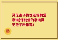 灵芝孢子粉优选保鹤堂靠谱(保鹤堂的靠谱灵芝孢子粉推荐)