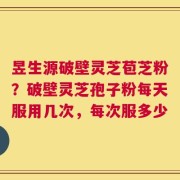 昱生源破壁灵芝苞芝粉？破壁灵芝孢子粉每天服用几次，每次服多少
