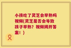 小孩吃了灵芝会早熟吗视频(灵芝是否会导致孩子早熟？视频揭开答案！)
