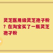 灵芝医用级灵芝孢子粉？在淘宝买了一瓶灵芝孢孑粉