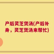 产后灵芝煲汤(产后补身，灵芝煲汤来帮忙)