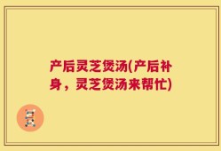 产后灵芝煲汤(产后补身，灵芝煲汤来帮忙)