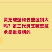 灵芝破壁和去壁区别大吗？第三代灵芝破壁技术是谁发明的