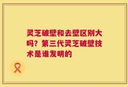 灵芝破壁和去壁区别大吗？第三代灵芝破壁技术是谁发明的
