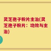 灵芝孢子粉片主治(灵芝孢子粉片：功效与主治)