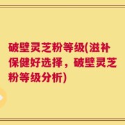 破壁灵芝粉等级(滋补保健好选择，破壁灵芝粉等级分析)