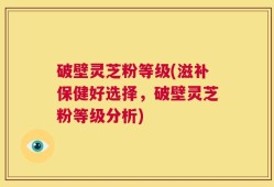 破壁灵芝粉等级(滋补保健好选择，破壁灵芝粉等级分析)